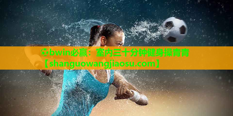 ⚽bwin必赢:室内三十分钟健身操青青