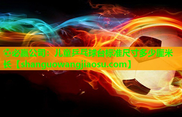 ⚽必赢公司:儿童乒乓球台标准尺寸多少厘米长